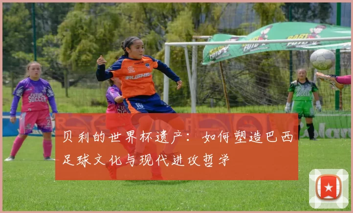 贝利的世界杯遗产：如何塑造巴西足球文化与现代进攻哲学