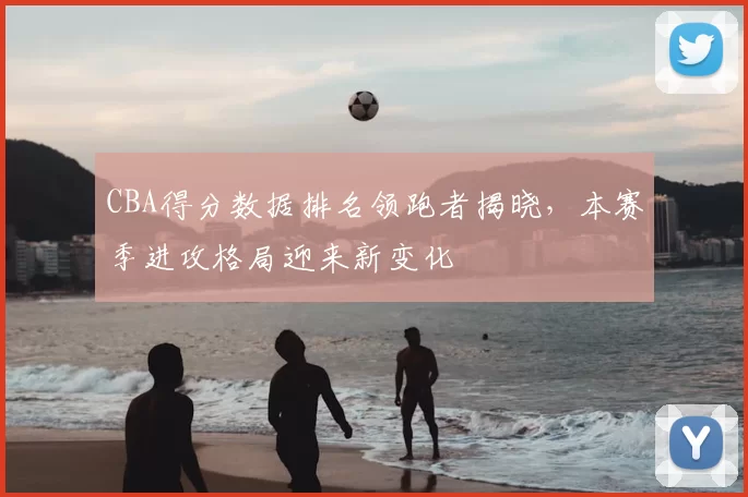 CBA得分数据排名领跑者揭晓，本赛季进攻格局迎来新变化