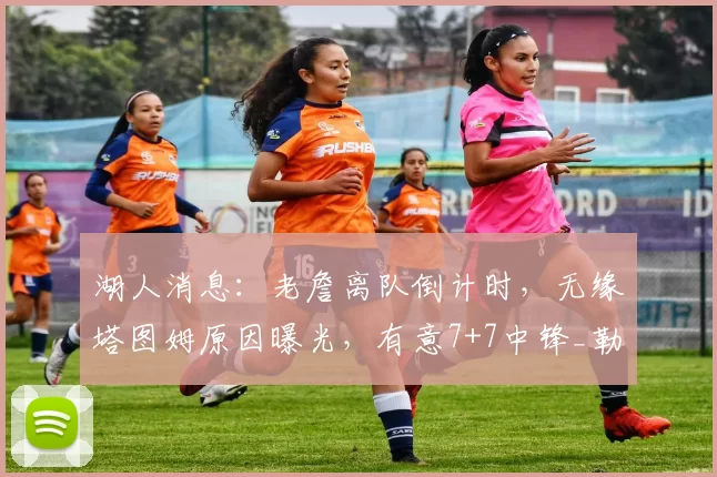 湖人消息:老詹离队倒计时,无缘塔图姆原因曝光,有意7+7中锋_勒布朗詹姆斯_米西_1