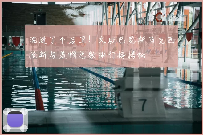 混进了个后卫!文班巴恩斯马克西抢断与盖帽总数排行榜揭秘