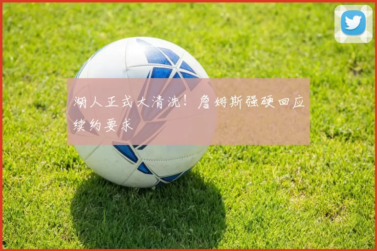 湖人正式大清洗！詹姆斯强硬回应续约要求