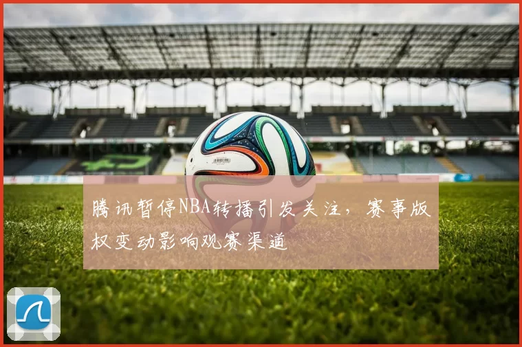 腾讯暂停NBA转播引发关注,赛事版权变动影响观赛渠道