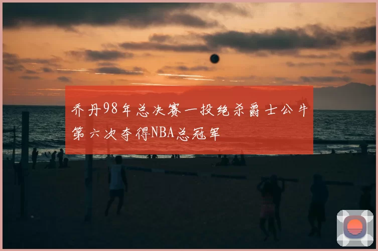 乔丹98年总决赛一投绝杀爵士公牛第六次夺得NBA总冠军