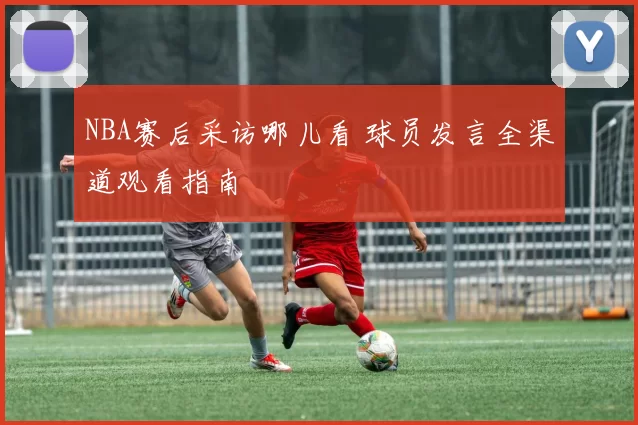 NBA赛后采访哪儿看 球员发言全渠道观看指南