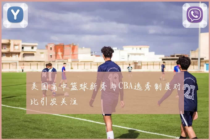 美国高中篮球新秀与CBA选秀制度对比引发关注