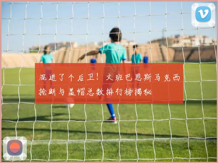混进了个后卫！文班巴恩斯马克西抢断与盖帽总数排行榜揭秘