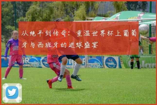 从绝平到传奇：重温世界杯上葡萄牙与西班牙的进球盛宴