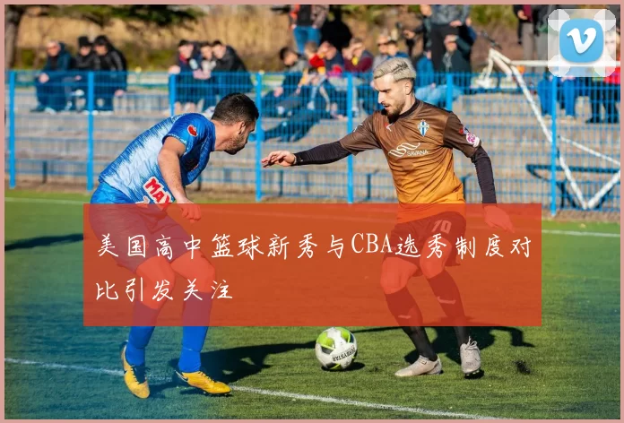 美国高中篮球新秀与CBA选秀制度对比引发关注