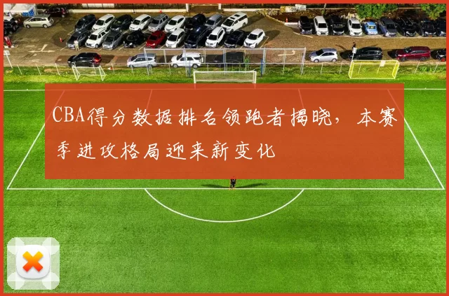 CBA得分数据排名领跑者揭晓，本赛季进攻格局迎来新变化