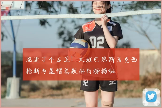 混进了个后卫！文班巴恩斯马克西抢断与盖帽总数排行榜揭秘