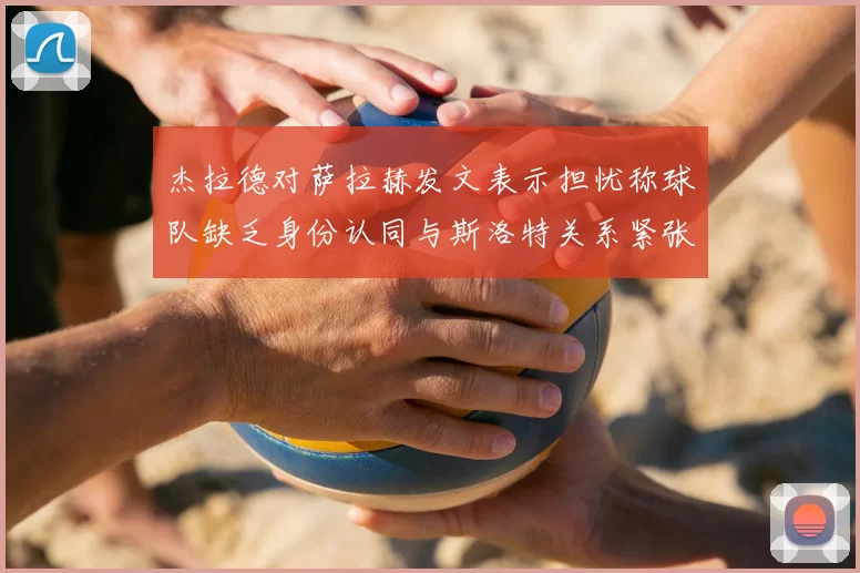 杰拉德对萨拉赫发文表示担忧称球队缺乏身份认同与斯洛特关系紧张