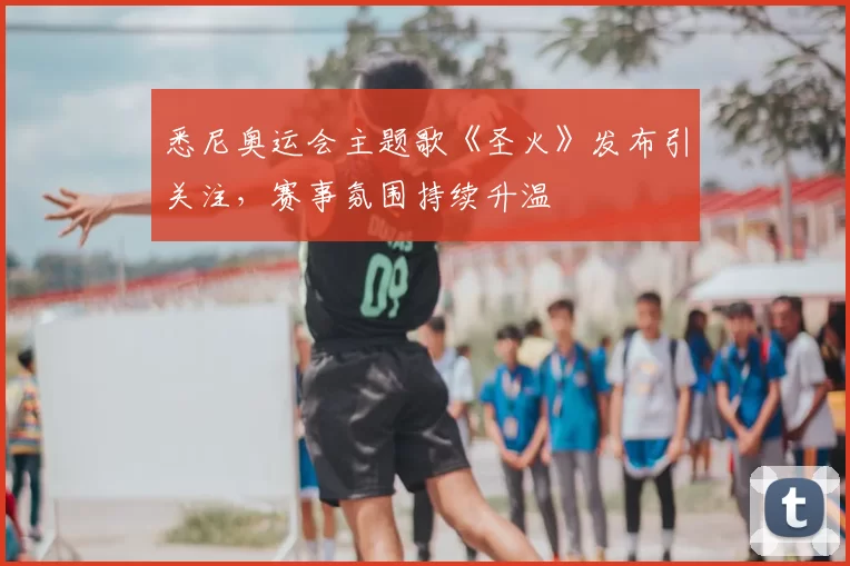 悉尼奥运会主题歌《圣火》发布引关注,赛事氛围持续升温