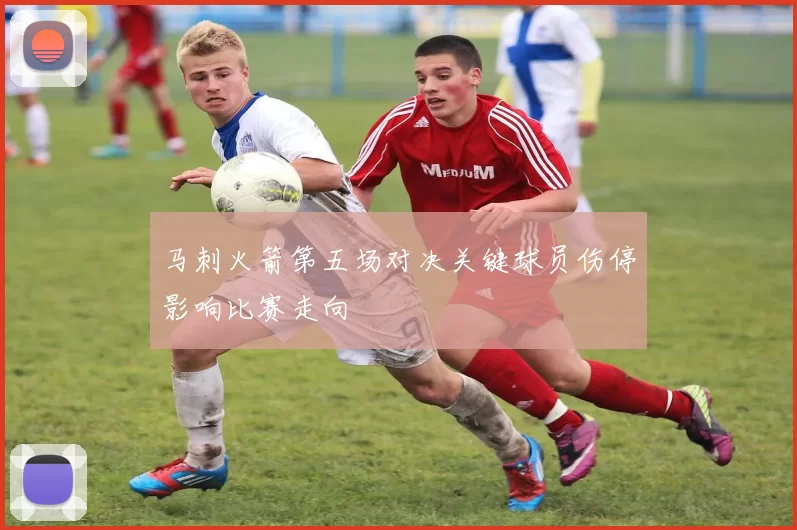 马刺火箭第五场对决关键球员伤停影响比赛走向