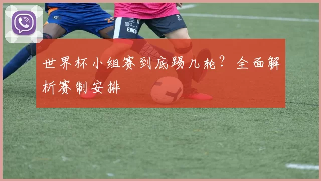 世界杯小组赛到底踢几轮?全面解析赛制安排