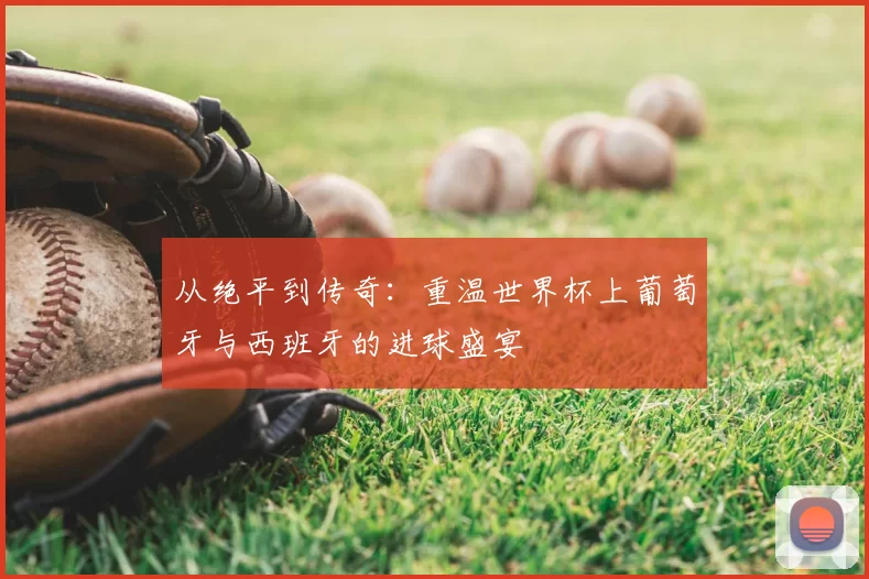 从绝平到传奇：重温世界杯上葡萄牙与西班牙的进球盛宴
