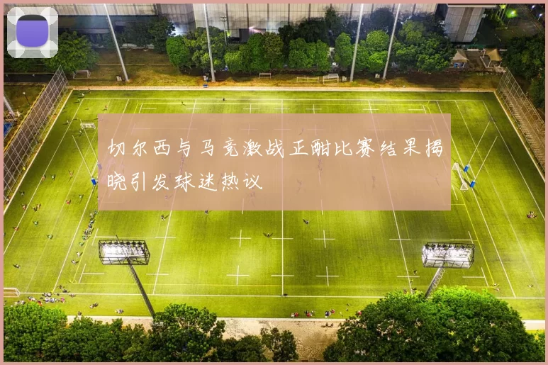 切尔西与马竞激战正酣比赛结果揭晓引发球迷热议