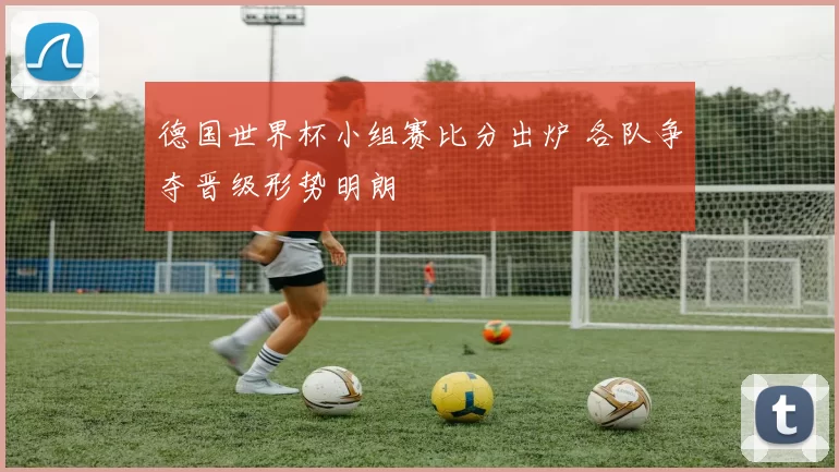 德国世界杯小组赛比分出炉 各队争夺晋级形势明朗