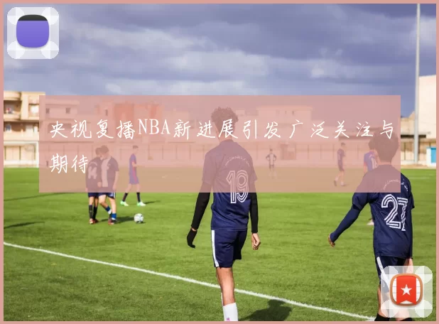 央视复播NBA新进展引发广泛关注与期待