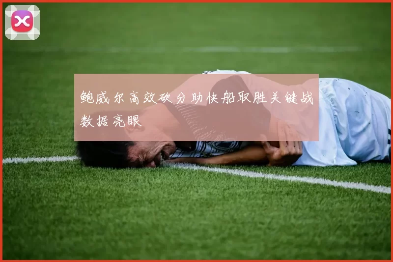 鲍威尔高效砍分助快船取胜关键战数据亮眼