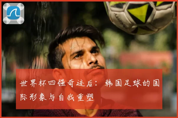 世界杯四强奇迹后：韩国足球的国际形象与自我重塑