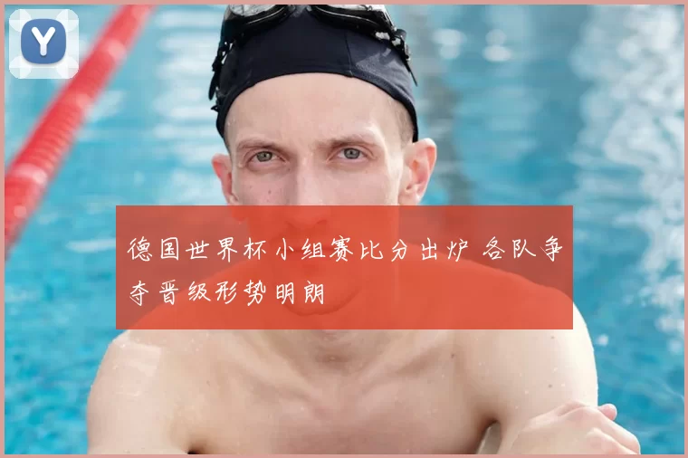 德国世界杯小组赛比分出炉 各队争夺晋级形势明朗