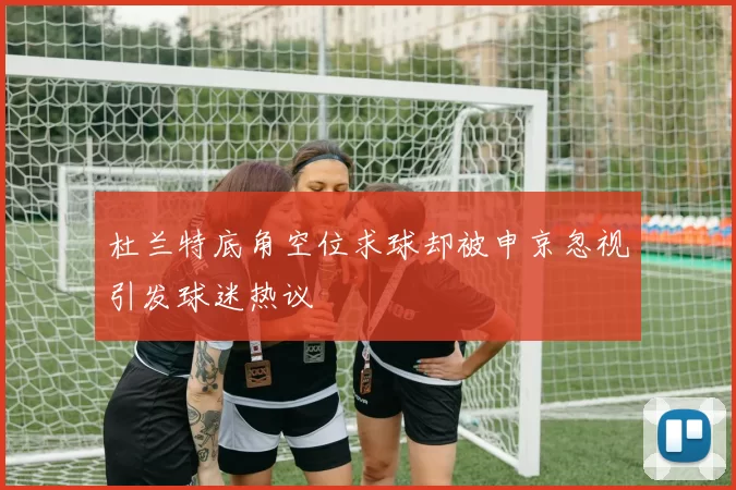 杜兰特底角空位求球却被申京忽视引发球迷热议