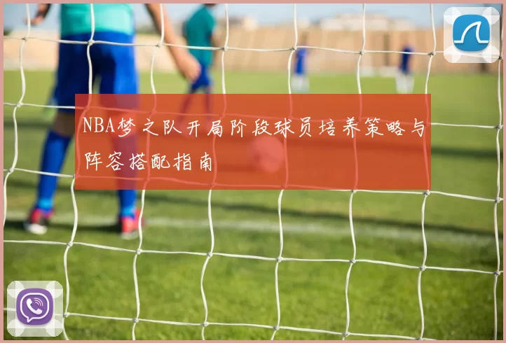 NBA梦之队开局阶段球员培养策略与阵容搭配指南
