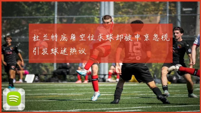 杜兰特底角空位求球却被申京忽视引发球迷热议