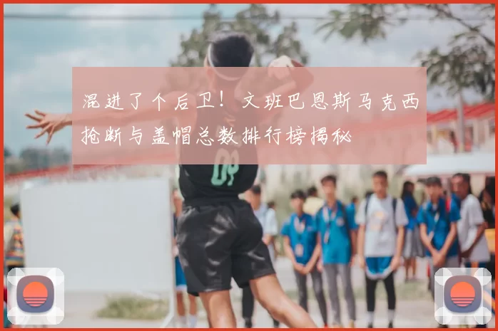 混进了个后卫！文班巴恩斯马克西抢断与盖帽总数排行榜揭秘