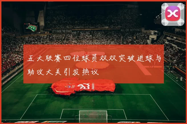 五大联赛四位球员双双突破进球与助攻大关引发热议