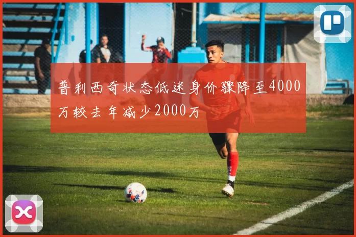 普利西奇状态低迷身价骤降至4000万较去年减少2000万