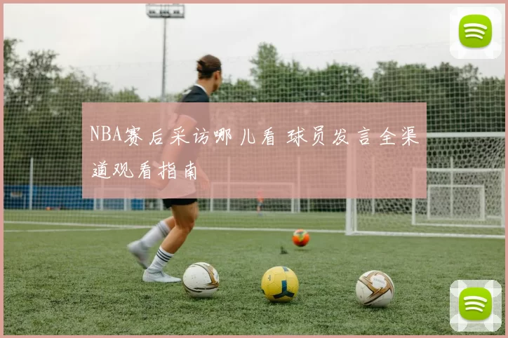 NBA赛后采访哪儿看 球员发言全渠道观看指南