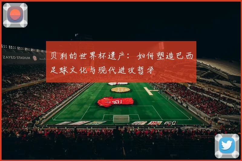 贝利的世界杯遗产:如何塑造巴西足球文化与现代进攻哲学