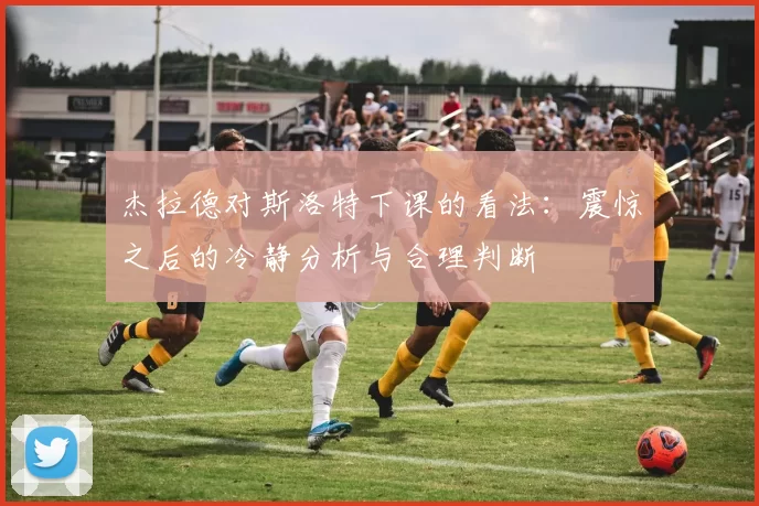 杰拉德对斯洛特下课的看法：震惊之后的冷静分析与合理判断