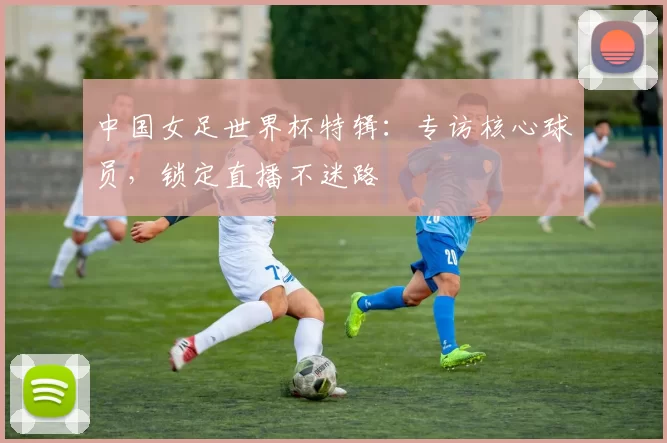 中国女足世界杯特辑：专访核心球员，锁定直播不迷路