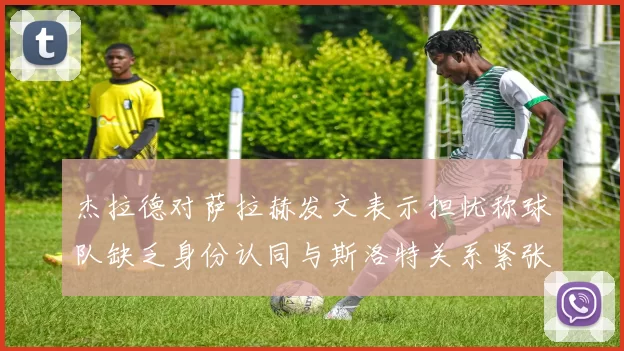 杰拉德对萨拉赫发文表示担忧称球队缺乏身份认同与斯洛特关系紧张