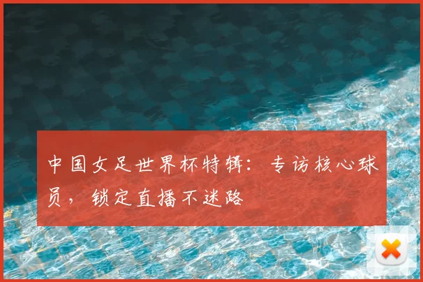 中国女足世界杯特辑：专访核心球员，锁定直播不迷路