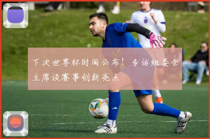 下次世界杯时间公布！专访组委会主席谈赛事创新亮点