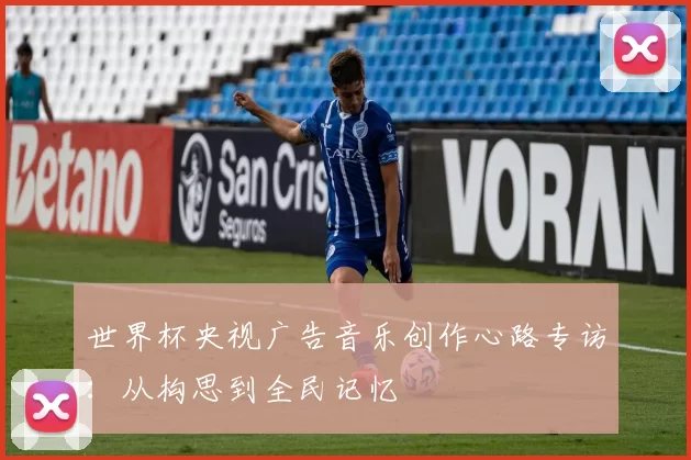 世界杯央视广告音乐创作心路专访：从构思到全民记忆