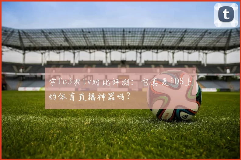 宇fc3典tv对比评测：它真是iOS上的体育直播神器吗？