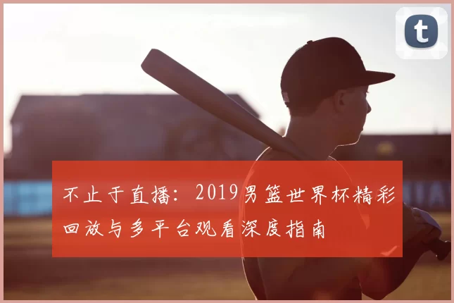 不止于直播：2019男篮世界杯精彩回放与多平台观看深度指南