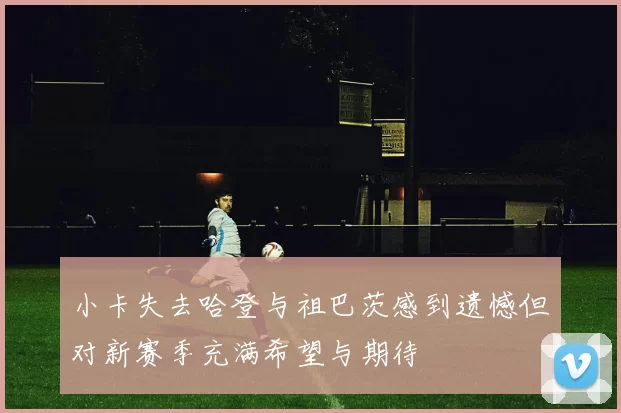 小卡失去哈登与祖巴茨感到遗憾但对新赛季充满希望与期待